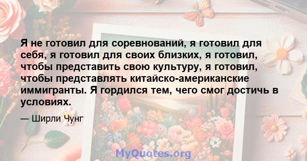 Я не готовил для соревнований, я готовил для себя, я готовил для своих близких, я готовил, чтобы представить свою культуру, я готовил, чтобы представлять китайско-американские иммигранты. Я гордился тем, чего смог