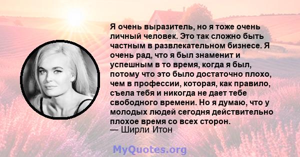 Я очень выразитель, но я тоже очень личный человек. Это так сложно быть частным в развлекательном бизнесе. Я очень рад, что я был знаменит и успешным в то время, когда я был, потому что это было достаточно плохо, чем в