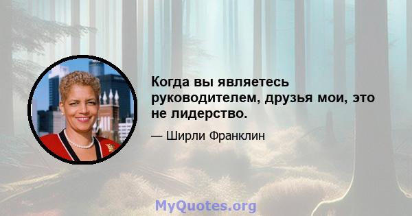 Когда вы являетесь руководителем, друзья мои, это не лидерство.