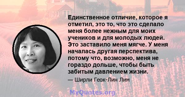 Единственное отличие, которое я отметил, это то, что это сделало меня более нежным для моих учеников и для молодых людей. Это заставило меня мягче. У меня началась другая перспектива, потому что, возможно, меня не