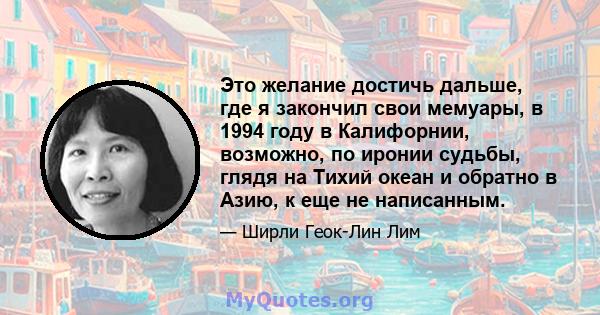 Это желание достичь дальше, где я закончил свои мемуары, в 1994 году в Калифорнии, возможно, по иронии судьбы, глядя на Тихий океан и обратно в Азию, к еще не написанным.