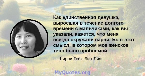 Как единственная девушка, выросшая в течение долгого времени с мальчиками, как вы указали, кажется, что меня всегда окружали парни. Был этот смысл, в котором мое женское тело было проблемой.