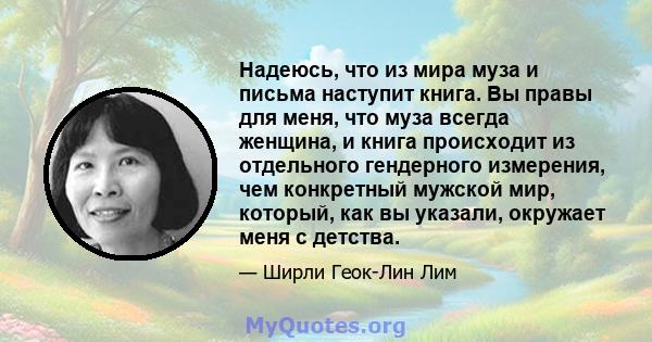 Надеюсь, что из мира муза и письма наступит книга. Вы правы для меня, что муза всегда женщина, и книга происходит из отдельного гендерного измерения, чем конкретный мужской мир, который, как вы указали, окружает меня с