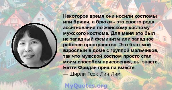 Некоторое время они носили костюмы или брюки, а брюки - это своего рода ассигнования по женскому костюму мужского костюма. Для меня это был не западный феминизм или западное рабочее пространство. Это был мой взрослый в