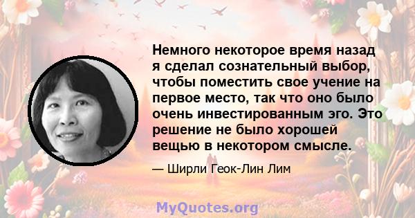 Немного некоторое время назад я сделал сознательный выбор, чтобы поместить свое учение на первое место, так что оно было очень инвестированным эго. Это решение не было хорошей вещью в некотором смысле.