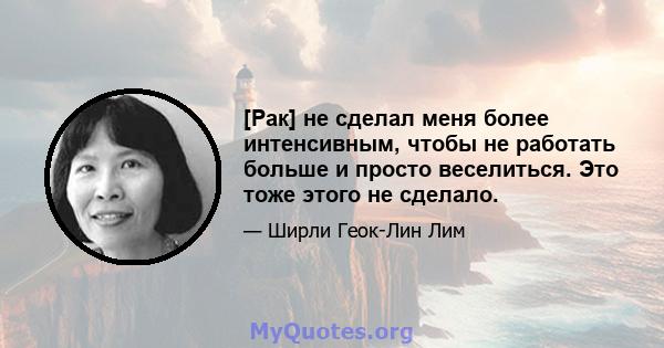 [Рак] не сделал меня более интенсивным, чтобы не работать больше и просто веселиться. Это тоже этого не сделало.