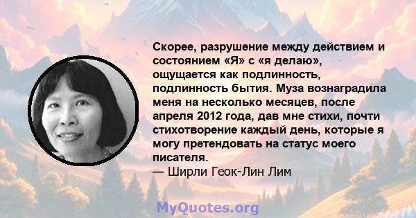 Скорее, разрушение между действием и состоянием «Я» с «я делаю», ощущается как подлинность, подлинность бытия. Муза вознаградила меня на несколько месяцев, после апреля 2012 года, дав мне стихи, почти стихотворение