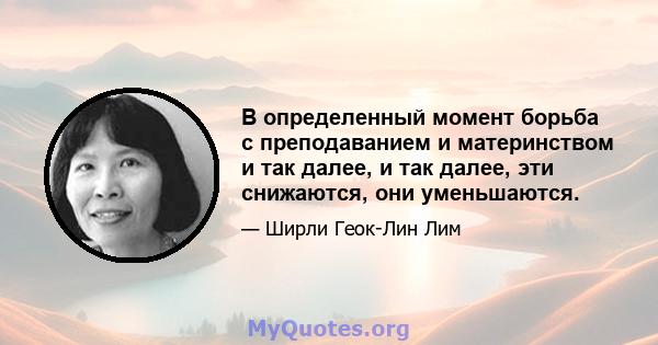 В определенный момент борьба с преподаванием и материнством и так далее, и так далее, эти снижаются, они уменьшаются.