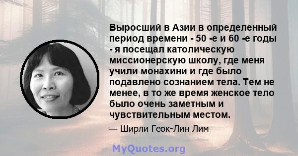 Выросший в Азии в определенный период времени - 50 -е и 60 -е годы - я посещал католическую миссионерскую школу, где меня учили монахини и где было подавлено сознанием тела. Тем не менее, в то же время женское тело было 