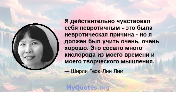 Я действительно чувствовал себя невротичным - это была невротическая причина - но я должен был учить очень, очень хорошо. Это сосало много кислорода из моего времени и моего творческого мышления.