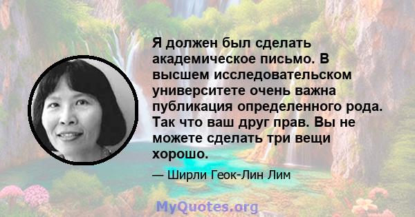 Я должен был сделать академическое письмо. В высшем исследовательском университете очень важна публикация определенного рода. Так что ваш друг прав. Вы не можете сделать три вещи хорошо.