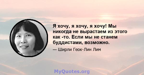 Я хочу, я хочу, я хочу! Мы никогда не вырастаем из этого как -то. Если мы не станем буддистами, возможно.