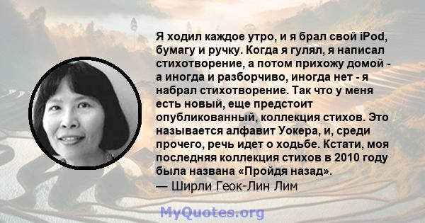 Я ходил каждое утро, и я брал свой iPod, бумагу и ручку. Когда я гулял, я написал стихотворение, а потом прихожу домой - а иногда и разборчиво, иногда нет - я набрал стихотворение. Так что у меня есть новый, еще