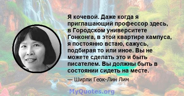 Я кочевой. Даже когда я приглашающий профессор здесь, в Городском университете Гонконга, в этой квартире кампуса, я постоянно встаю, сажусь, подбирая то или иное. Вы не можете сделать это и быть писателем. Вы должны