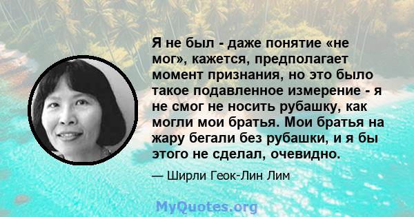 Я не был - даже понятие «не мог», кажется, предполагает момент признания, но это было такое подавленное измерение - я не смог не носить рубашку, как могли мои братья. Мои братья на жару бегали без рубашки, и я бы этого