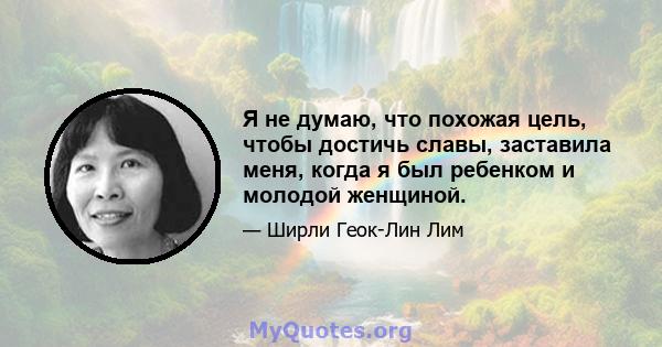 Я не думаю, что похожая цель, чтобы достичь славы, заставила меня, когда я был ребенком и молодой женщиной.