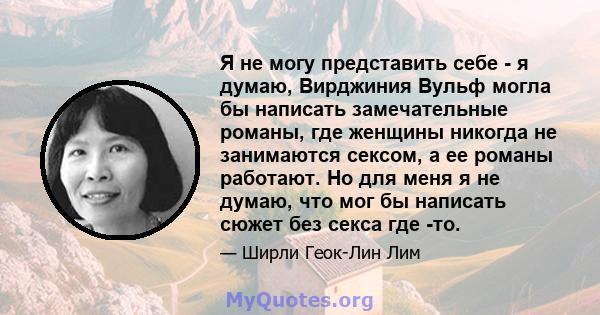 Я не могу представить себе - я думаю, Вирджиния Вульф могла бы написать замечательные романы, где женщины никогда не занимаются сексом, а ее романы работают. Но для меня я не думаю, что мог бы написать сюжет без секса