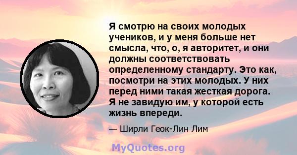 Я смотрю на своих молодых учеников, и у меня больше нет смысла, что, о, я авторитет, и они должны соответствовать определенному стандарту. Это как, посмотри на этих молодых. У них перед ними такая жесткая дорога. Я не