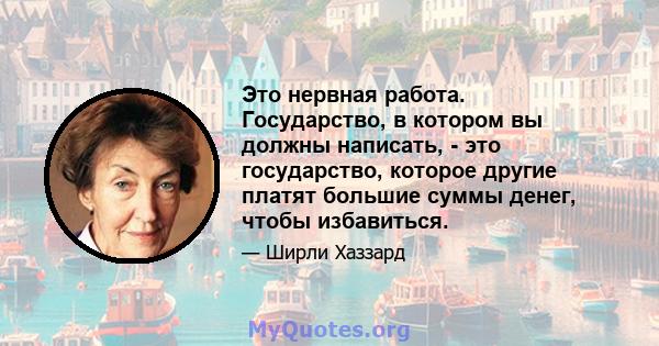 Это нервная работа. Государство, в котором вы должны написать, - это государство, которое другие платят большие суммы денег, чтобы избавиться.