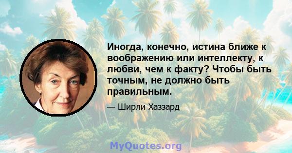 Иногда, конечно, истина ближе к воображению или интеллекту, к любви, чем к факту? Чтобы быть точным, не должно быть правильным.