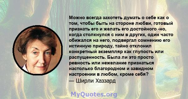 Можно всегда захотеть думать о себе как о том, чтобы быть на стороне любви, готовый признать его и желать его достойного -но, когда столкнулся с ним в других, один часто обижался на него, подвергал сомнению его истинную 