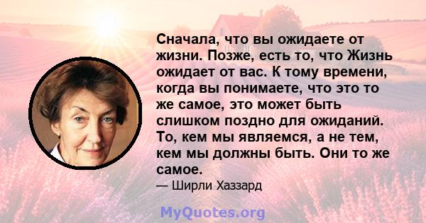 Сначала, что вы ожидаете от жизни. Позже, есть то, что Жизнь ожидает от вас. К тому времени, когда вы понимаете, что это то же самое, это может быть слишком поздно для ожиданий. То, кем мы являемся, а не тем, кем мы