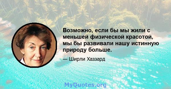 Возможно, если бы мы жили с меньшей физической красотой, мы бы развивали нашу истинную природу больше.