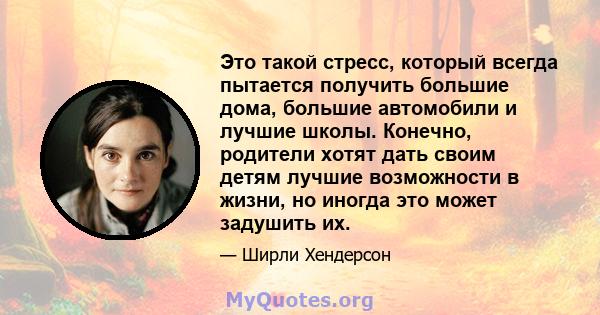 Это такой стресс, который всегда пытается получить большие дома, большие автомобили и лучшие школы. Конечно, родители хотят дать своим детям лучшие возможности в жизни, но иногда это может задушить их.