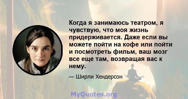 Когда я занимаюсь театром, я чувствую, что моя жизнь придерживается. Даже если вы можете пойти на кофе или пойти и посмотреть фильм, ваш мозг все еще там, возвращая вас к нему.