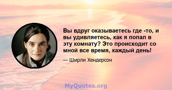 Вы вдруг оказываетесь где -то, и вы удивляетесь, как я попал в эту комнату? Это происходит со мной все время, каждый день!