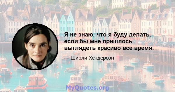 Я не знаю, что я буду делать, если бы мне пришлось выглядеть красиво все время.