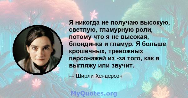 Я никогда не получаю высокую, светлую, гламурную роли, потому что я не высокая, блондинка и гламур. Я больше крошечных, тревожных персонажей из -за того, как я выгляжу или звучит.