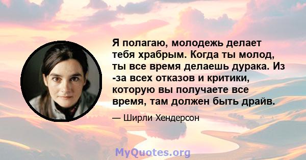 Я полагаю, молодежь делает тебя храбрым. Когда ты молод, ты все время делаешь дурака. Из -за всех отказов и критики, которую вы получаете все время, там должен быть драйв.