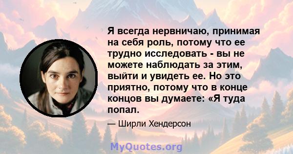 Я всегда нервничаю, принимая на себя роль, потому что ее трудно исследовать - вы не можете наблюдать за этим, выйти и увидеть ее. Но это приятно, потому что в конце концов вы думаете: «Я туда попал.