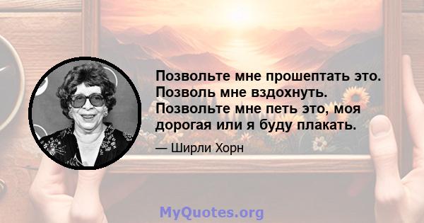 Позвольте мне прошептать это. Позволь мне вздохнуть. Позвольте мне петь это, моя дорогая или я буду плакать.