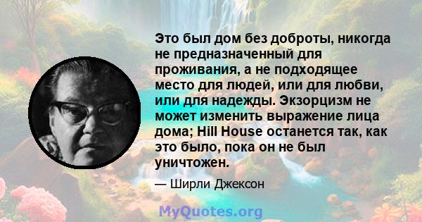 Это был дом без доброты, никогда не предназначенный для проживания, а не подходящее место для людей, или для любви, или для надежды. Экзорцизм не может изменить выражение лица дома; Hill House останется так, как это