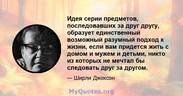 Идея серии предметов, последовавших за друг другу, образует единственный возможный разумный подход к жизни, если вам придется жить с домом и мужем и детьми, никто из которых не мечтал бы следовать друг за другом.