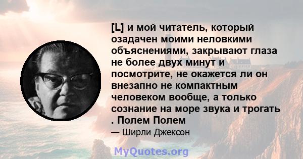 [L] и мой читатель, который озадачен моими неловкими объяснениями, закрывают глаза не более двух минут и посмотрите, не окажется ли он внезапно не компактным человеком вообще, а только сознание на море звука и трогать . 