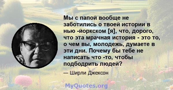 Мы с папой вообще не заботились о твоей истории в нью -йоркском [я], что, дорого, что эта мрачная история - это то, о чем вы, молодежь, думаете в эти дни. Почему бы тебе не написать что -то, чтобы подбодрить людей?