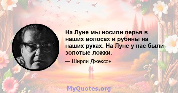 На Луне мы носили перья в наших волосах и рубины на наших руках. На Луне у нас были золотые ложки.