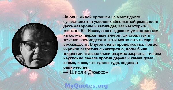 Ни один живой организм не может долго существовать в условиях абсолютной реальности; Даже жавороны и катидиды, как некоторые, мечтать. Hill House, а не в здравом уме, стоял сам на холмах, держа тьму внутри; Он стоял так 