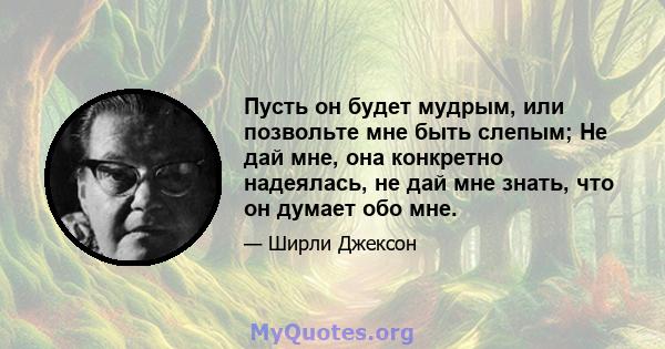 Пусть он будет мудрым, или позвольте мне быть слепым; Не дай мне, она конкретно надеялась, не дай мне знать, что он думает обо мне.