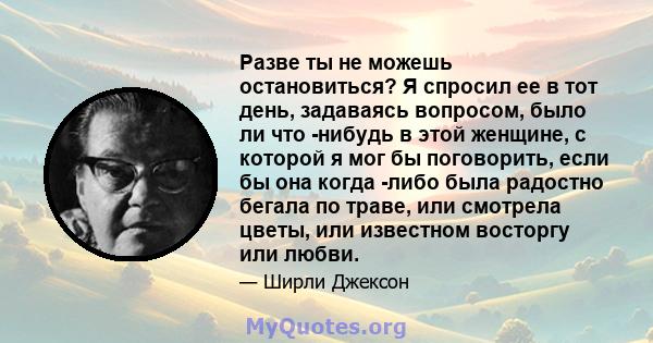 Разве ты не можешь остановиться? Я спросил ее в тот день, задаваясь вопросом, было ли что -нибудь в этой женщине, с которой я мог бы поговорить, если бы она когда -либо была радостно бегала по траве, или смотрела цветы, 