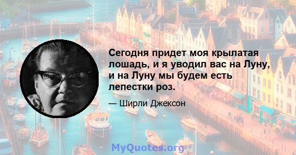 Сегодня придет моя крылатая лошадь, и я уводил вас на Луну, и на Луну мы будем есть лепестки роз.