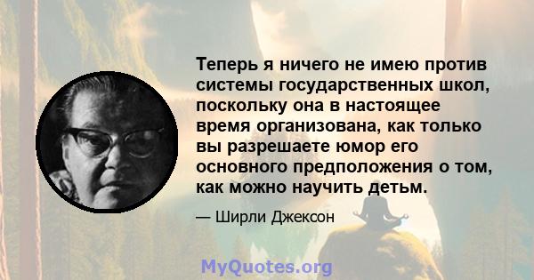 Теперь я ничего не имею против системы государственных школ, поскольку она в настоящее время организована, как только вы разрешаете юмор его основного предположения о том, как можно научить детьм.