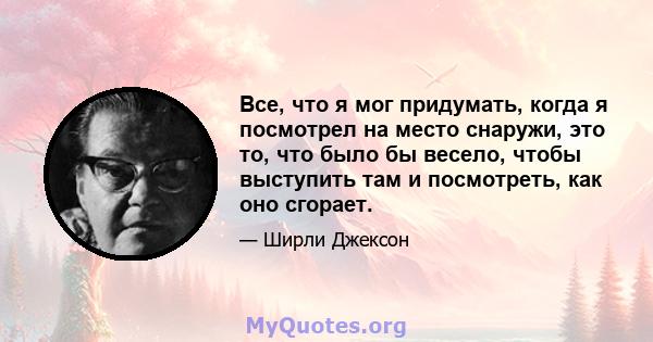 Все, что я мог придумать, когда я посмотрел на место снаружи, это то, что было бы весело, чтобы выступить там и посмотреть, как оно сгорает.