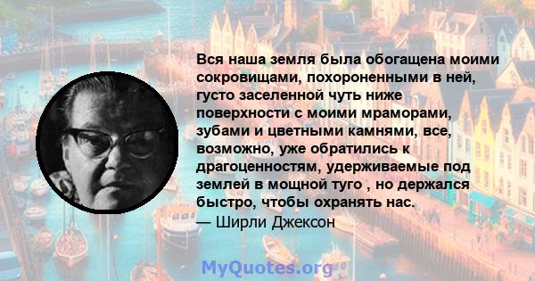 Вся наша земля была обогащена моими сокровищами, похороненными в ней, густо заселенной чуть ниже поверхности с моими мраморами, зубами и цветными камнями, все, возможно, уже обратились к драгоценностям, удерживаемые под 