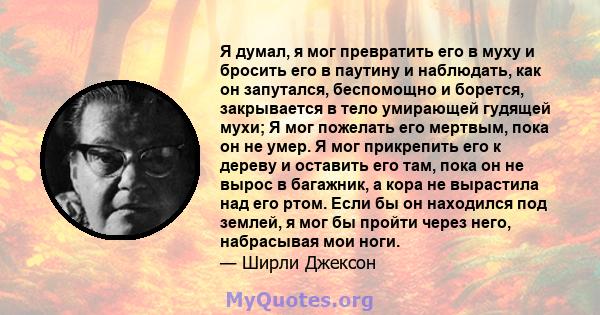 Я думал, я мог превратить его в муху и бросить его в паутину и наблюдать, как он запутался, беспомощно и борется, закрывается в тело умирающей гудящей мухи; Я мог пожелать его мертвым, пока он не умер. Я мог прикрепить