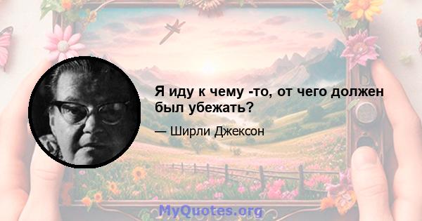 Я иду к чему -то, от чего должен был убежать?