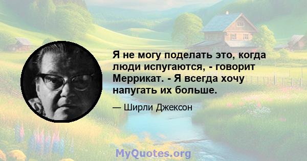 Я не могу поделать это, когда люди испугаются, - говорит Меррикат. - Я всегда хочу напугать их больше.